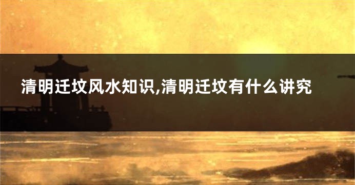 清明迁坟风水知识,清明迁坟有什么讲究