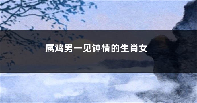属鸡男一见钟情的生肖女
