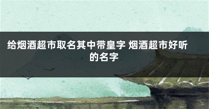 给烟酒超市取名其中带皇字 烟酒超市好听的名字