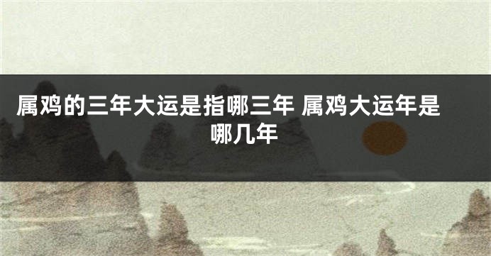 属鸡的三年大运是指哪三年 属鸡大运年是哪几年