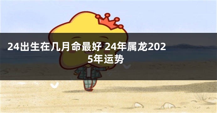 24出生在几月命最好 24年属龙2025年运势