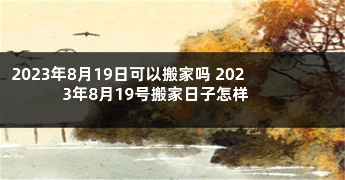2023年8月19日可以搬家吗 2023年8月19号搬家日子怎样