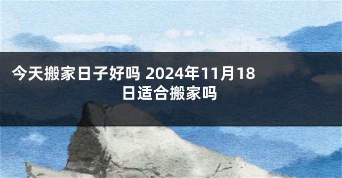 今天搬家日子好吗 2024年11月18日适合搬家吗