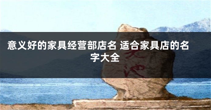 意义好的家具经营部店名 适合家具店的名字大全