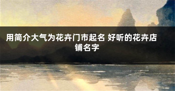 用简介大气为花卉门市起名 好听的花卉店铺名字