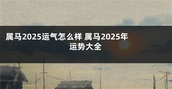 属马2025运气怎么样 属马2025年运势大全
