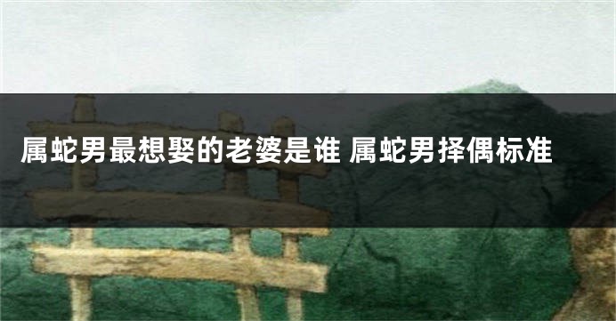 属蛇男最想娶的老婆是谁 属蛇男择偶标准