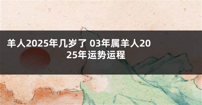 羊人2025年几岁了 03年属羊人2025年运势运程