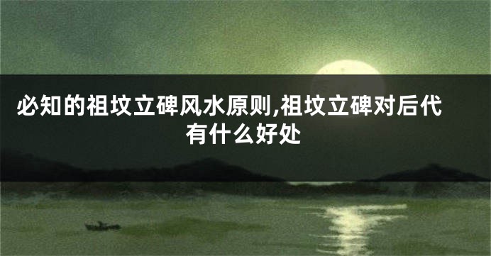 必知的祖坟立碑风水原则,祖坟立碑对后代有什么好处
