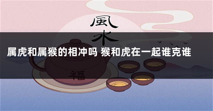 属虎和属猴的相冲吗 猴和虎在一起谁克谁