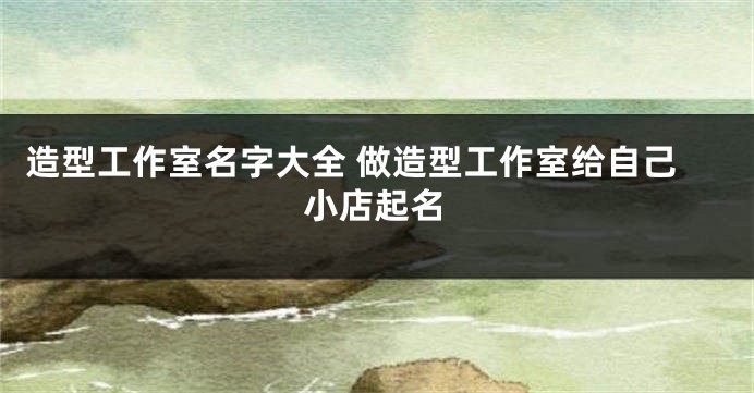 造型工作室名字大全 做造型工作室给自己小店起名