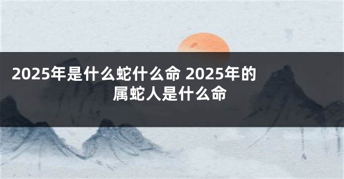 2025年是什么蛇什么命 2025年的属蛇人是什么命