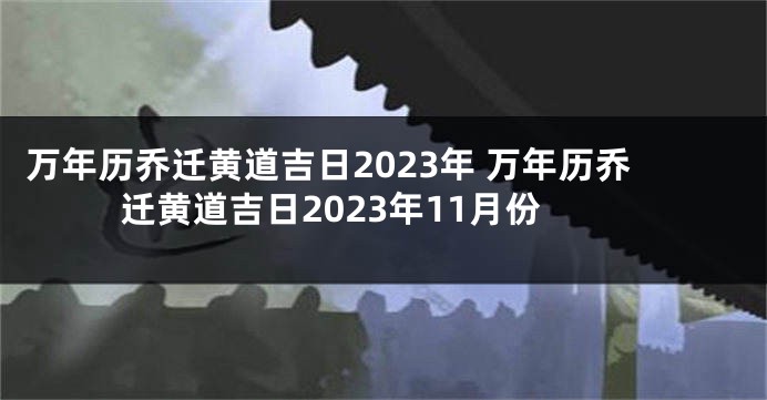 万年历乔迁黄道吉日2023年 万年历乔迁黄道吉日2023年11月份