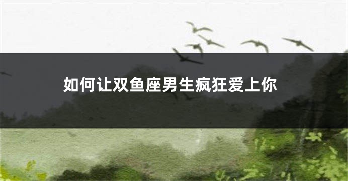 如何让双鱼座男生疯狂爱上你