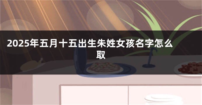 2025年五月十五出生朱姓女孩名字怎么取