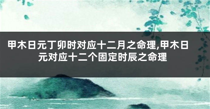 甲木日元丁卯时对应十二月之命理,甲木日元对应十二个固定时辰之命理