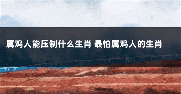 属鸡人能压制什么生肖 最怕属鸡人的生肖