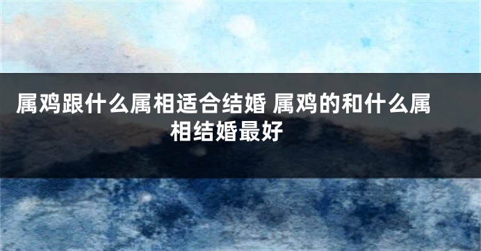 属鸡跟什么属相适合结婚 属鸡的和什么属相结婚最好 