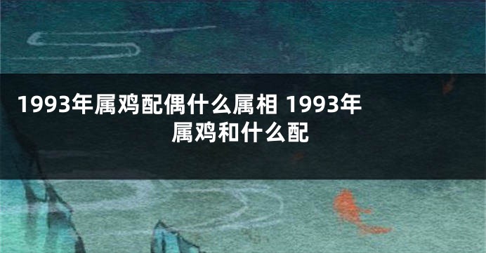 1993年属鸡配偶什么属相 1993年属鸡和什么配