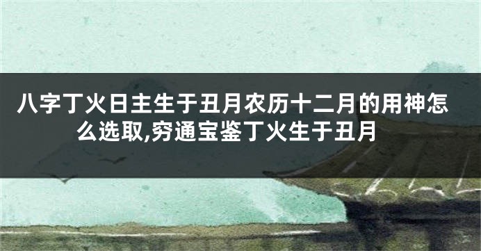 八字丁火日主生于丑月农历十二月的用神怎么选取,穷通宝鉴丁火生于丑月