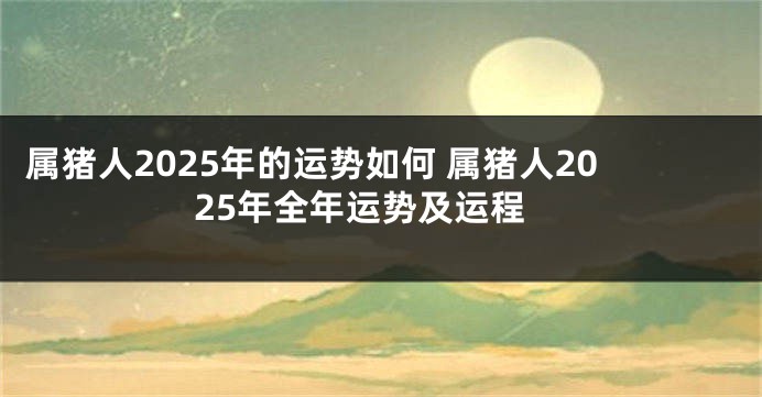 属猪人2025年的运势如何 属猪人2025年全年运势及运程