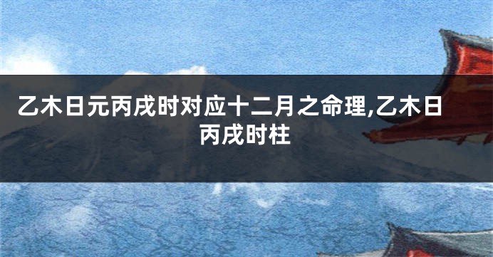 乙木日元丙戌时对应十二月之命理,乙木日丙戌时柱