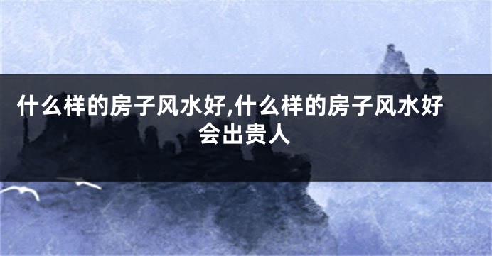 什么样的房子风水好,什么样的房子风水好会出贵人