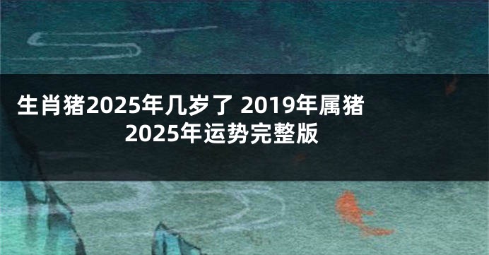 生肖猪2025年几岁了 2019年属猪2025年运势完整版