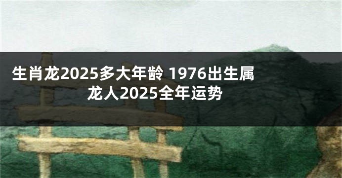 生肖龙2025多大年龄 1976出生属龙人2025全年运势