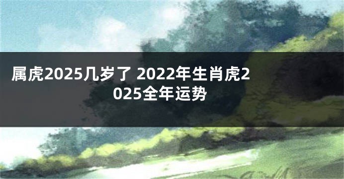 属虎2025几岁了 2022年生肖虎2025全年运势