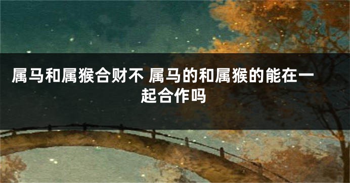 属马和属猴合财不 属马的和属猴的能在一起合作吗
