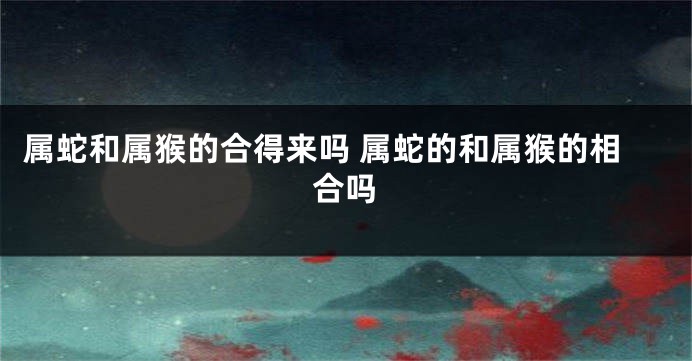 属蛇和属猴的合得来吗 属蛇的和属猴的相合吗