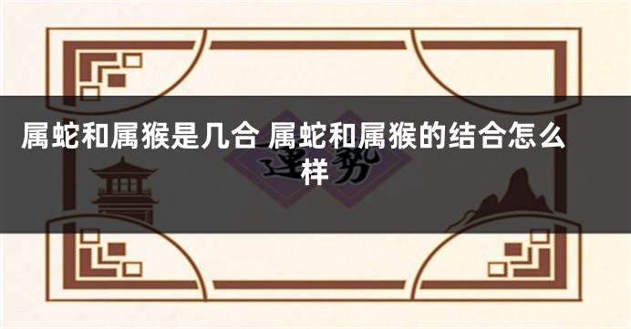 属蛇和属猴是几合 属蛇和属猴的结合怎么样