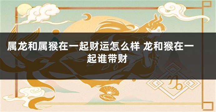 属龙和属猴在一起财运怎么样 龙和猴在一起谁带财