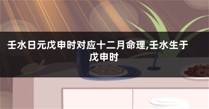 壬水日元戊申时对应十二月命理,壬水生于戊申时
