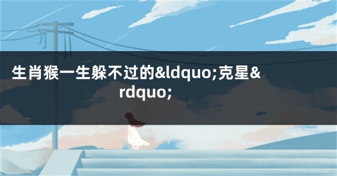 生肖猴一生躲不过的&ldquo;克星&rdquo;