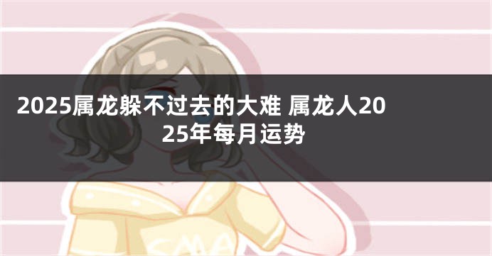 2025属龙躲不过去的大难 属龙人2025年每月运势