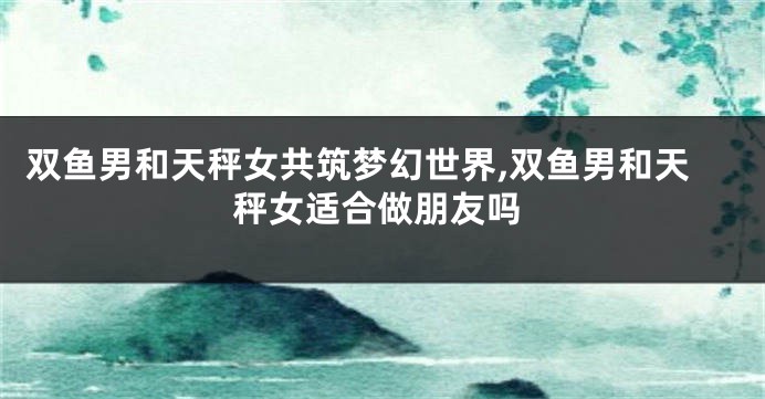 双鱼男和天秤女共筑梦幻世界,双鱼男和天秤女适合做朋友吗