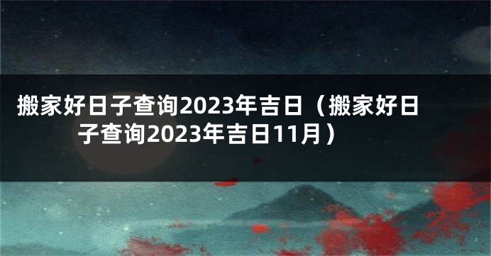 搬家好日子查询2023年吉日（搬家好日子查询2023年吉日11月）