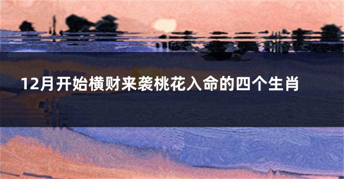 12月开始横财来袭桃花入命的四个生肖