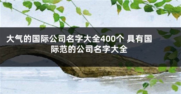 大气的国际公司名字大全400个 具有国际范的公司名字大全