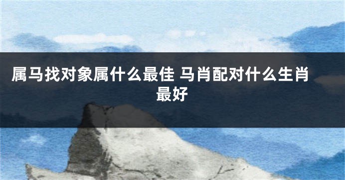 属马找对象属什么最佳 马肖配对什么生肖最好