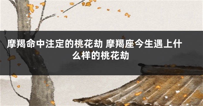 摩羯命中注定的桃花劫 摩羯座今生遇上什么样的桃花劫