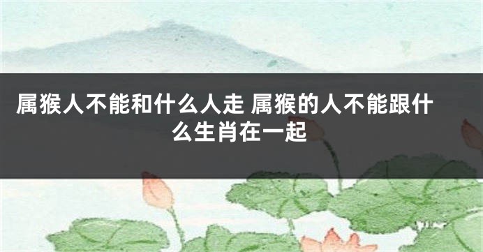 属猴人不能和什么人走 属猴的人不能跟什么生肖在一起