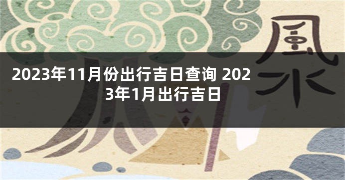 2023年11月份出行吉日查询 2023年1月出行吉日
