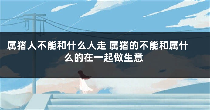 属猪人不能和什么人走 属猪的不能和属什么的在一起做生意