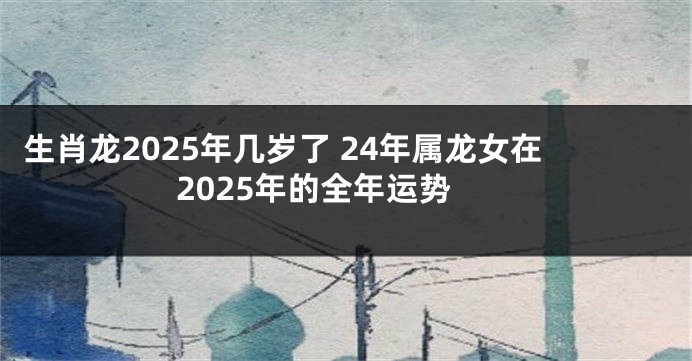 生肖龙2025年几岁了 24年属龙女在2025年的全年运势