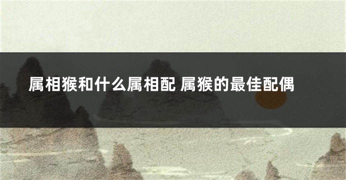 属相猴和什么属相配 属猴的最佳配偶