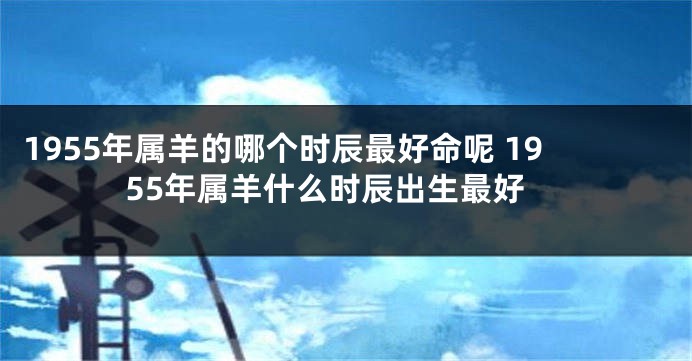 1955年属羊的哪个时辰最好命呢 1955年属羊什么时辰出生最好