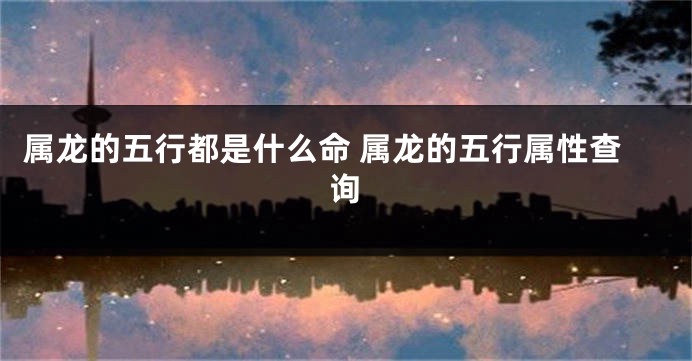 属龙的五行都是什么命 属龙的五行属性查询
